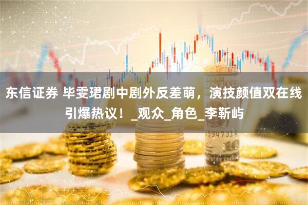 东信证券 毕雯珺剧中剧外反差萌，演技颜值双在线引爆热议！_观众_角色_李靳屿