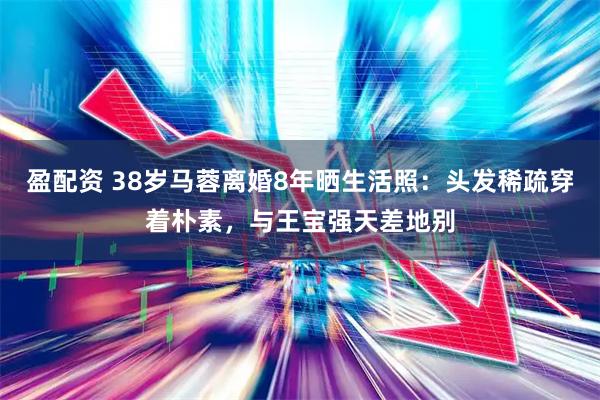 盈配资 38岁马蓉离婚8年晒生活照：头发稀疏穿着朴素，与王宝强天差地别