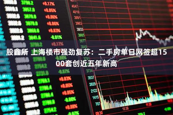 股鑫所 上海楼市强劲复苏：二手房单日网签超1500套创近五年新高