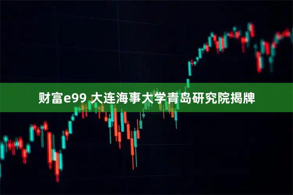 财富e99 大连海事大学青岛研究院揭牌