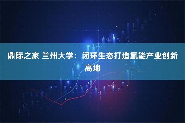 鼎际之家 兰州大学：闭环生态打造氢能产业创新高地
