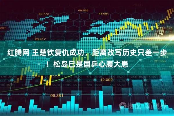红腾网 王楚钦复仇成功，距离改写历史只差一步！松岛已是国乒心腹大患