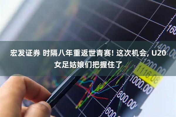 宏发证券 时隔八年重返世青赛! 这次机会, U20女足姑娘们把握住了